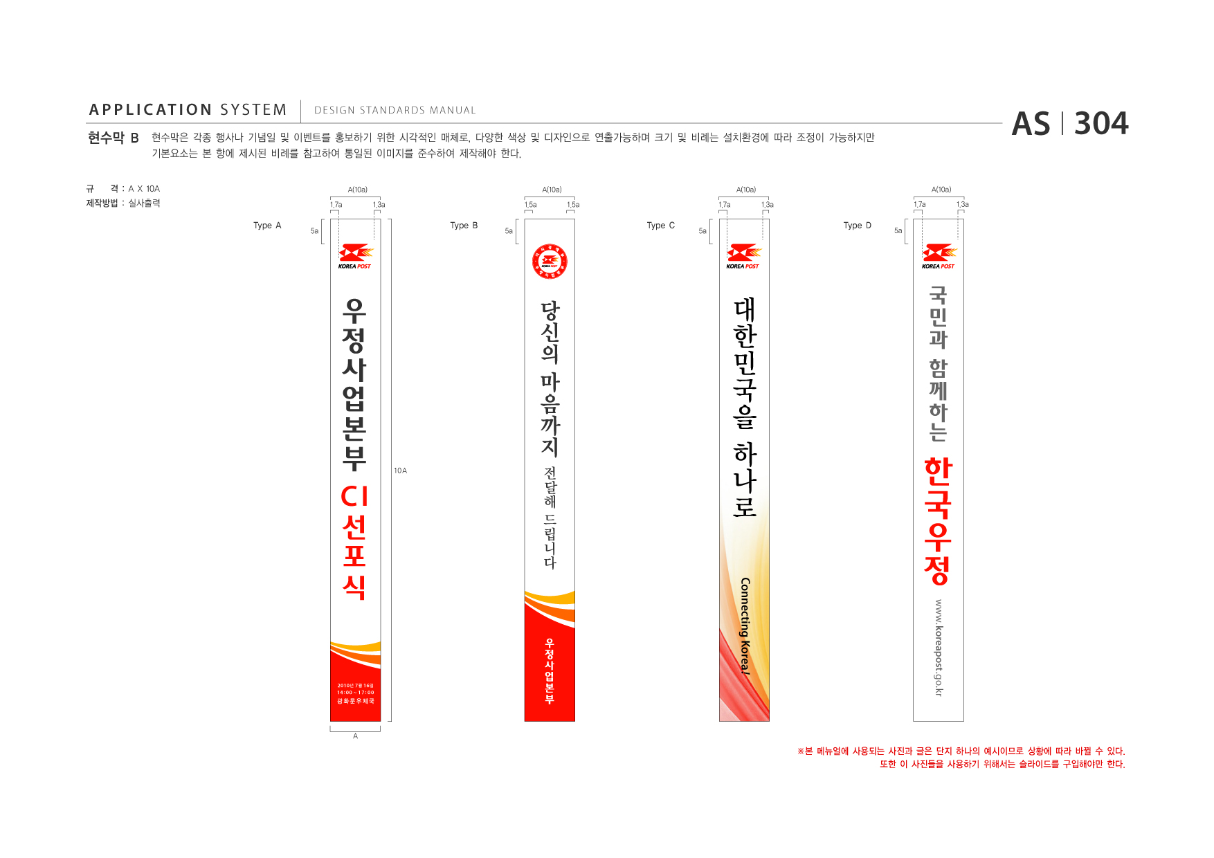 APPLICATION SYSTEM 현수막 B  DESIGN STANDARDS MANUAL  현수막은 각종 행사나 기념일 및 이벤트를 홍보하기 위한 시각적인 매체로, 다양한 색상 및 디자인으로 연출가능하며 크기 및 비례는 설치환경에 따라 조정이 가능하지만 기본요소는 본 항에 제시된 비례를 참고하여 통일된 이미지를 준수하여 제작해야 한다. A(10a) 1.7a 1.3a 1.5a A(10a) 1.5a 1.7a A(10a) 1.3a 1.7a A(10a) 1.3a  AS I 304 5a  규  격 : A X 10A  제작방법 : 실사출력 Type A 5a  Type B  5a  Type C  5a  Type D  당 신 의 마 음 까 지 10A  전 해 드 립 니 다 달  CI 선 포 식 2010 년 7 월 16 일 14 : 00 ~ 17 : 00  대 한 민 국 을 하 나 로 민 과 함 께 하 는  국  Connecting Korea !  www.koreapost .go.kr  광화문우체국  A  ※본 메뉴얼에 사용되는 사진과 글은 단지 하나의 예시이므로 상황에 따라 바뀔 수 있다. 또한 이 사진들을 사용하기 위해서는 슬라이드를 구입해야만 한다.